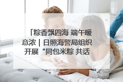粽香飘四海 端午暖意浓｜日照海警局组织开展“同包米粽 共话端午”系列活动