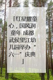 红星耀童心，国风润童年 成都武侯望江幼儿园举办“六一”庆典