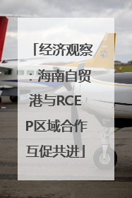 经济观察：海南自贸港与RCEP区域合作互促共进