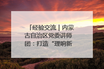 经验交流｜内蒙古自治区党委讲师团：打造“理响新征程”宣讲品牌