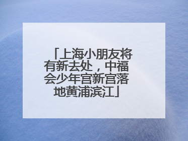 上海小朋友将有新去处，中福会少年宫新宫落地黄浦滨江