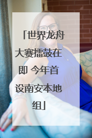 世界龙舟大赛擂鼓在即 今年首设南安本地组