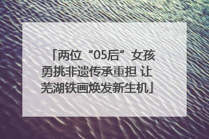 两位“05后”女孩勇挑非遗传承重担 让芜湖铁画焕发新生机