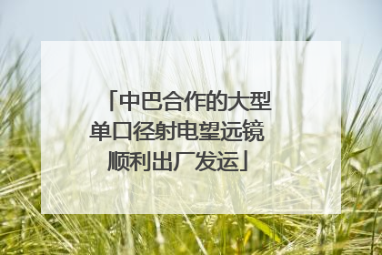中巴合作的大型单口径射电望远镜顺利出厂发运