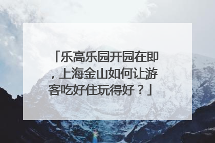 乐高乐园开园在即，上海金山如何让游客吃好住玩得好？