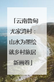 云南鲁甸尤家湾村：山水为墨绘就乡村旅居新画卷