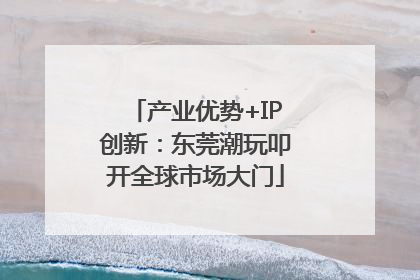 产业优势+IP创新：东莞潮玩叩开全球市场大门