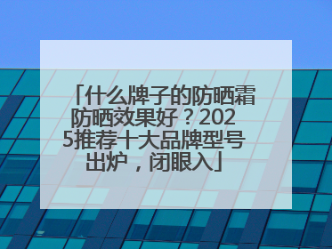 什么牌子的防晒霜防晒效果好？2025推荐十大品牌型号出炉，闭眼入