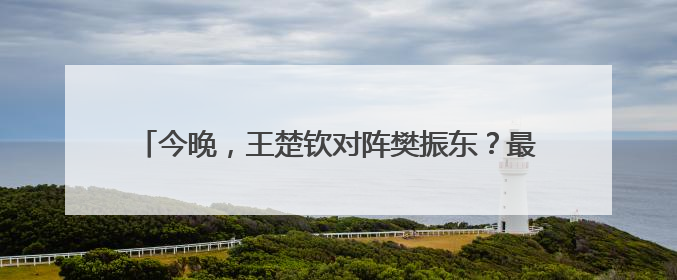 今晚，王楚钦对阵樊振东？最新消息：王楚钦今晚不出场