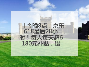 今晚8点，京东618最后28小时！每人每天超6180元补贴，错过等明年！