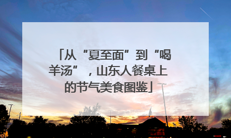 从“夏至面”到“喝羊汤”，山东人餐桌上的节气美食图鉴