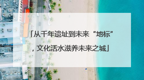 从千年遗址到未来“地标”，文化活水滋养未来之城