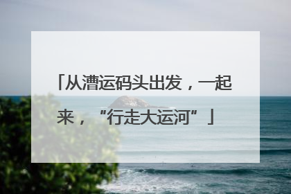 从漕运码头出发，一起来，“行走大运河”