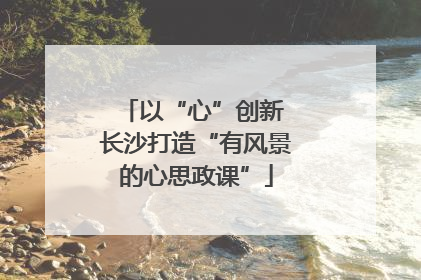 以“心”创新 长沙打造“有风景的心思政课”
