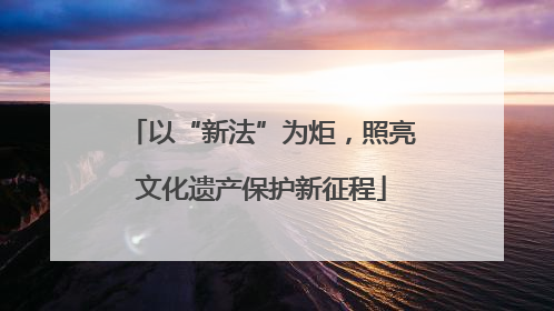 以“新法”为炬，照亮文化遗产保护新征程