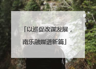 以巡促改谋发展，南乐融媒谱新篇