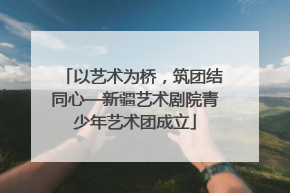 以艺术为桥，筑团结同心—新疆艺术剧院青少年艺术团成立