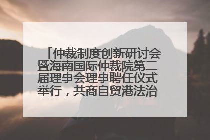 仲裁制度创新研讨会暨海南国际仲裁院第二届理事会理事聘任仪式举行，共商自贸港法治建设新路径