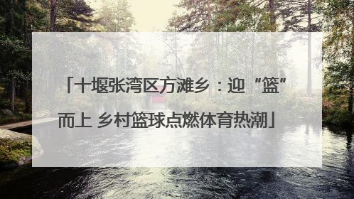 十堰张湾区方滩乡：迎“篮”而上 乡村篮球点燃体育热潮