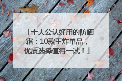 十大公认好用的防晒霜：10款王炸单品，优质选择值得一试！