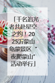 千名追光者共赴星空之约！2025沂蒙山龟蒙景区“夜爬蒙山”活动举行
