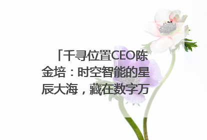千寻位置CEO陈金培：时空智能的星辰大海，藏在数字万象与人间烟火中
