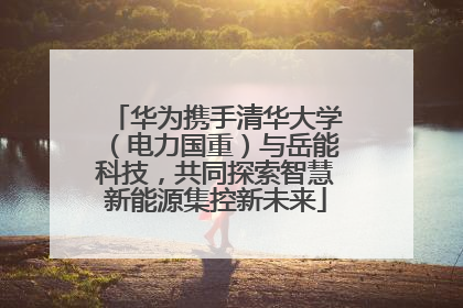 华为携手清华大学（电力国重）与岳能科技，共同探索智慧新能源集控新未来