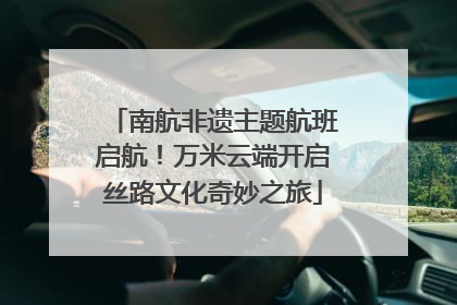 南航非遗主题航班启航！万米云端开启丝路文化奇妙之旅