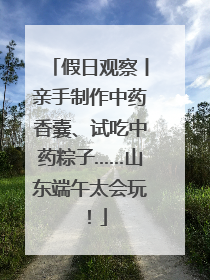 假日观察丨亲手制作中药香囊、试吃中药粽子……山东端午太会玩！