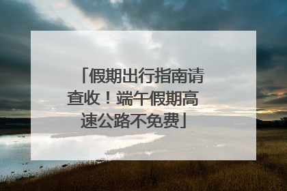 假期出行指南请查收！端午假期高速公路不免费