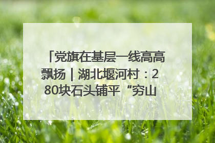 党旗在基层一线高高飘扬｜湖北堰河村：280块石头铺平“穷山沟”的致富振兴路