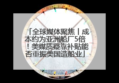 全球媒体聚焦丨成本约为亚洲船厂5倍！美媒质疑靠补贴能否重振美国造船业