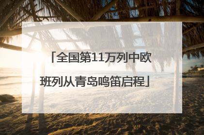 全国第11万列中欧班列从青岛鸣笛启程