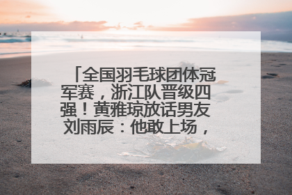 全国羽毛球团体冠军赛，浙江队晋级四强！黄雅琼放话男友刘雨辰：他敢上场，我一个劲遛他