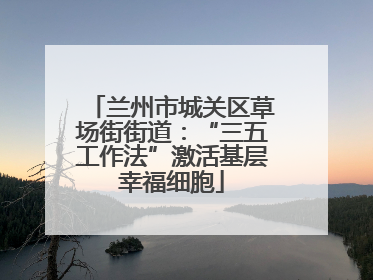 兰州市城关区草场街街道：“三五工作法”激活基层幸福细胞