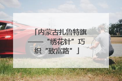 内蒙古扎鲁特旗——“绣花针”巧织“致富路”