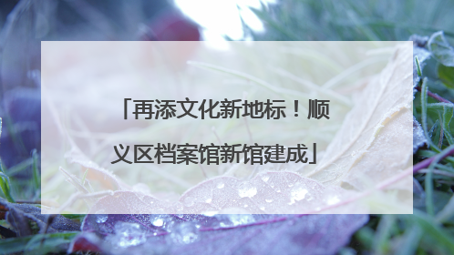 再添文化新地标！顺义区档案馆新馆建成