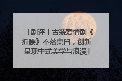 剧评丨古装爱情剧《折腰》不落窠臼，创新呈现中式美学与浪漫