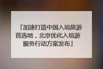 加速打造中国入境旅游首选地，北京优化入境游服务行动方案发布