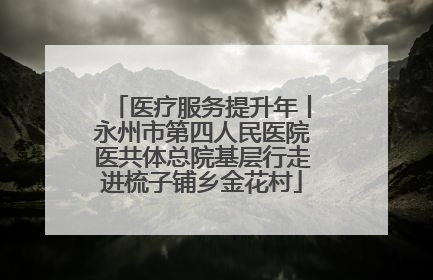 医疗服务提升年丨永州市第四人民医院医共体总院基层行走进梳子铺乡金花村