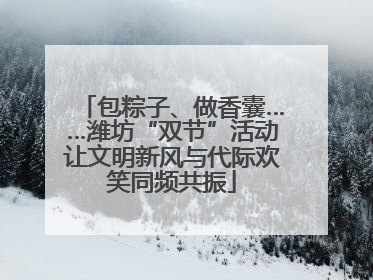 包粽子、做香囊……潍坊“双节”活动让文明新风与代际欢笑同频共振