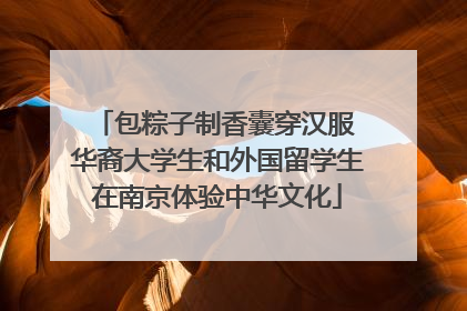 包粽子制香囊穿汉服 华裔大学生和外国留学生在南京体验中华文化