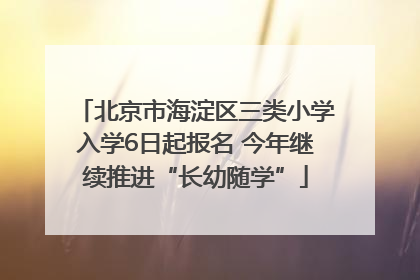 北京市海淀区三类小学入学6日起报名 今年继续推进“长幼随学”