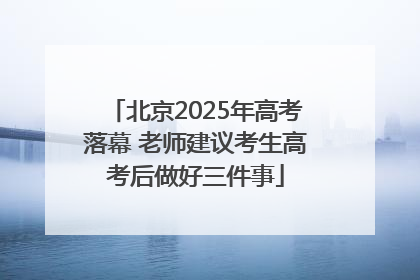 北京2025年高考落幕 老师建议考生高考后做好三件事