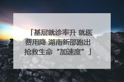 基层就诊率升 就医费用降 湖南新邵跑出抢救生命“加速度”