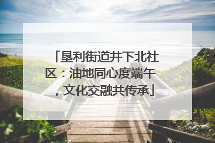 垦利街道井下北社区：油地同心度端午，文化交融共传承