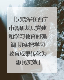 吴晓军在西宁市调研基层党建和学习教育时强调 切实把学习教育成果转化为惠民实效