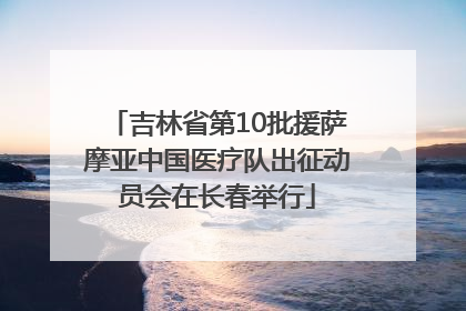 吉林省第10批援萨摩亚中国医疗队出征动员会在长春举行