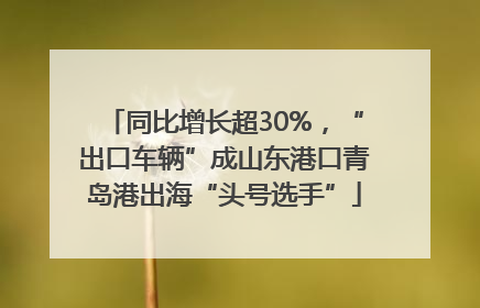 同比增长超30%，“出口车辆”成山东港口青岛港出海“头号选手”