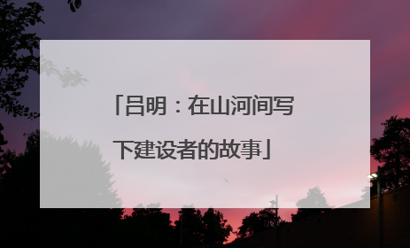 吕明：在山河间写下建设者的故事